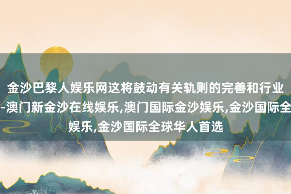 金沙巴黎人娱乐网这将鼓动有关轨则的完善和行业法度的诞生-澳门新金沙在线娱乐,澳门国际金沙娱乐,金沙国际全球华人首选