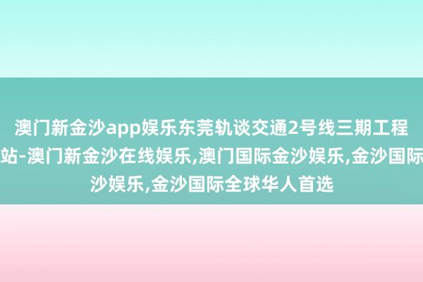 澳门新金沙app娱乐东莞轨谈交通2号线三期工程北起虎门火车站-澳门新金沙在线娱乐,澳门国际金沙娱乐,金沙国际全球华人首选