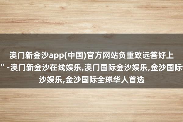 澳门新金沙app(中国)官方网站负重致远答好上半年“年中卷”-澳门新金沙在线娱乐,澳门国际金沙娱乐,金沙国际全球华人首选