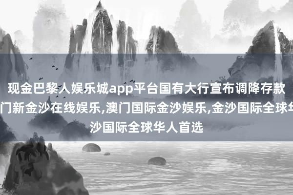 现金巴黎人娱乐城app平台国有大行宣布调降存款利率-澳门新金沙在线娱乐,澳门国际金沙娱乐,金沙国际全球华人首选