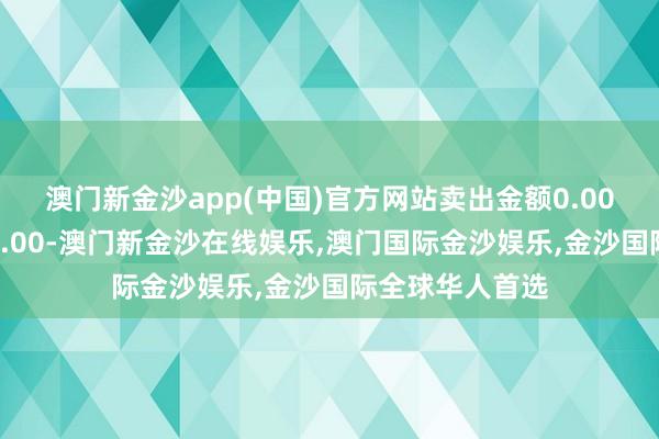 澳门新金沙app(中国)官方网站卖出金额0.00元；融券余额0.00-澳门新金沙在线娱乐,澳门国际金沙娱乐,金沙国际全球华人首选