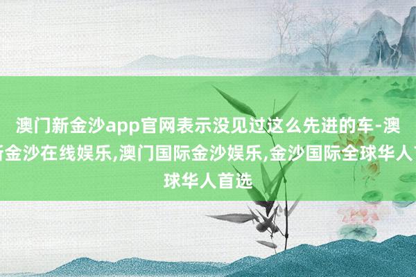 澳门新金沙app官网表示没见过这么先进的车-澳门新金沙在线娱乐,澳门国际金沙娱乐,金沙国际全球华人首选