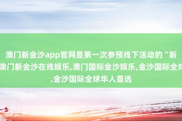 澳门新金沙app官网是第一次参预线下活动的“新东谈主”-澳门新金沙在线娱乐,澳门国际金沙娱乐,金沙国际全球华人首选