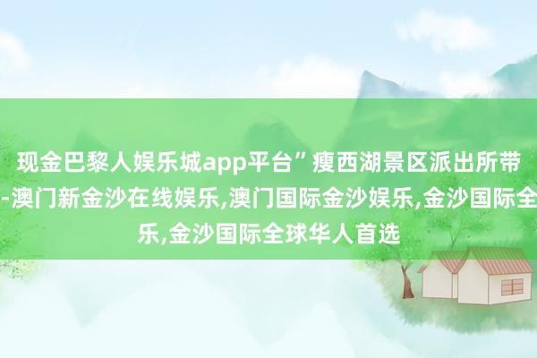 现金巴黎人娱乐城app平台”瘦西湖景区派出所带领员游玄展-澳门新金沙在线娱乐,澳门国际金沙娱乐,金沙国际全球华人首选