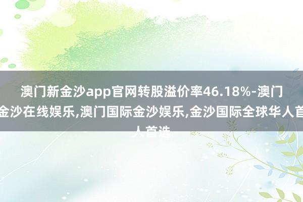 澳门新金沙app官网转股溢价率46.18%-澳门新金沙在线娱乐,澳门国际金沙娱乐,金沙国际全球华人首选