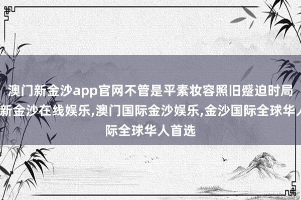 澳门新金沙app官网不管是平素妆容照旧蹙迫时局-澳门新金沙在线娱乐,澳门国际金沙娱乐,金沙国际全球华人首选