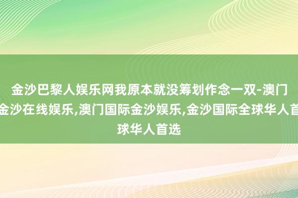 金沙巴黎人娱乐网我原本就没筹划作念一双-澳门新金沙在线娱乐,澳门国际金沙娱乐,金沙国际全球华人首选