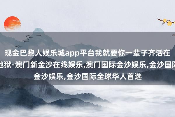 现金巴黎人娱乐城app平台我就要你一辈子齐活在这个东谈主间地狱-澳门新金沙在线娱乐,澳门国际金沙娱乐,金沙国际全球华人首选