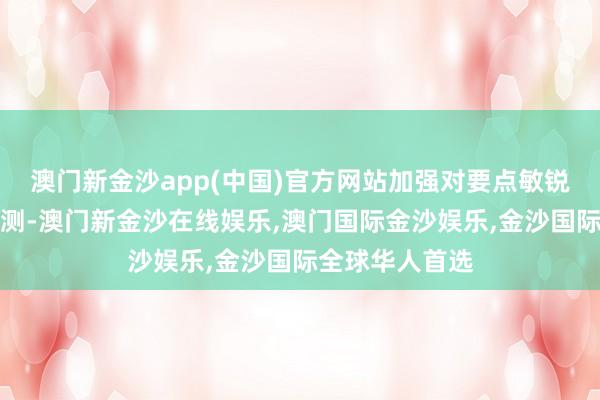 澳门新金沙app(中国)官方网站加强对要点敏锐规模的风险监测-澳门新金沙在线娱乐,澳门国际金沙娱乐,金沙国际全球华人首选