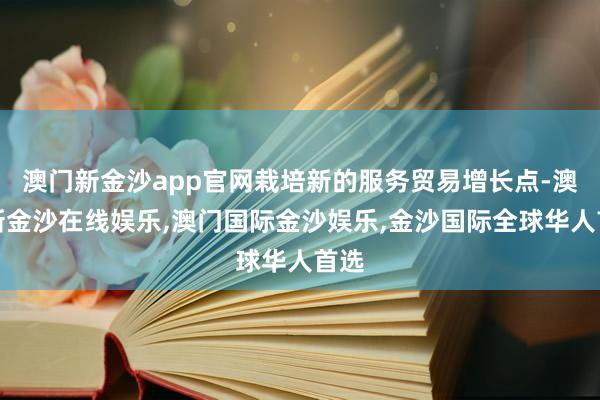 澳门新金沙app官网栽培新的服务贸易增长点-澳门新金沙在线娱乐,澳门国际金沙娱乐,金沙国际全球华人首选