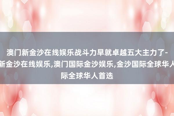 澳门新金沙在线娱乐战斗力早就卓越五大主力了-澳门新金沙在线娱乐,澳门国际金沙娱乐,金沙国际全球华人首选