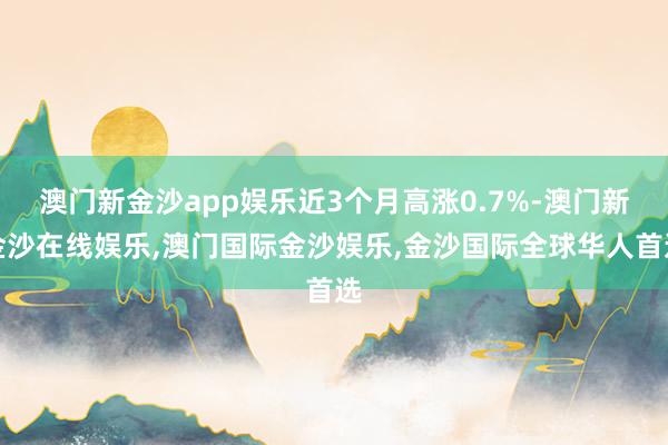 澳门新金沙app娱乐近3个月高涨0.7%-澳门新金沙在线娱乐,澳门国际金沙娱乐,金沙国际全球华人首选