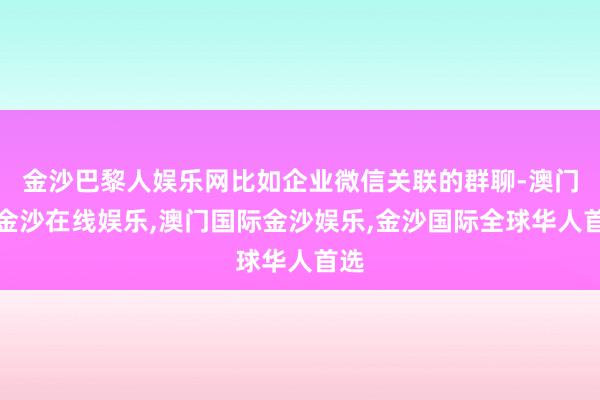 金沙巴黎人娱乐网比如企业微信关联的群聊-澳门新金沙在线娱乐,澳门国际金沙娱乐,金沙国际全球华人首选