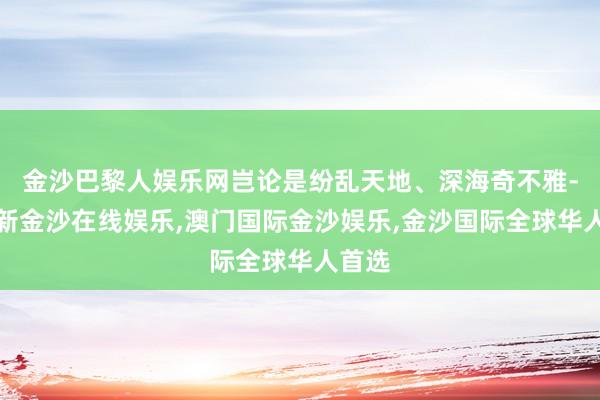 金沙巴黎人娱乐网岂论是纷乱天地、深海奇不雅-澳门新金沙在线娱乐,澳门国际金沙娱乐,金沙国际全球华人首选