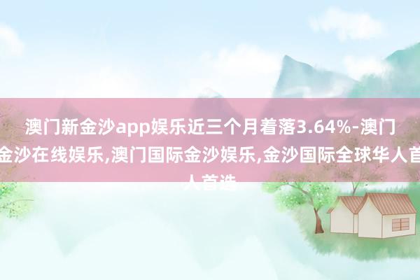 澳门新金沙app娱乐近三个月着落3.64%-澳门新金沙在线娱乐,澳门国际金沙娱乐,金沙国际全球华人首选