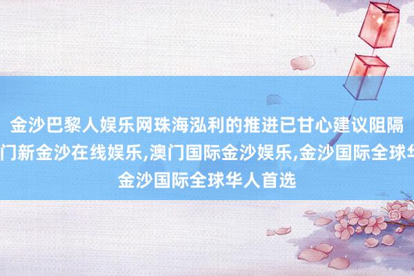 金沙巴黎人娱乐网珠海泓利的推进已甘心建议阻隔挂牌-澳门新金沙在线娱乐,澳门国际金沙娱乐,金沙国际全球华人首选