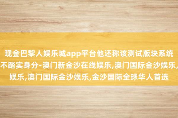 现金巴黎人娱乐城app平台他还称该测试版块系统存在一些阶段性问题和不踏实身分-澳门新金沙在线娱乐,澳门国际金沙娱乐,金沙国际全球华人首选