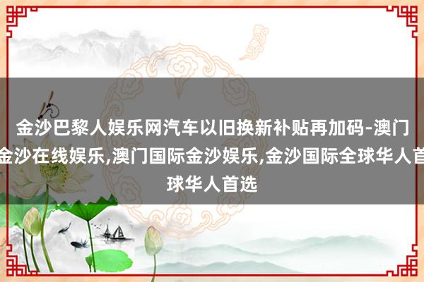 金沙巴黎人娱乐网汽车以旧换新补贴再加码-澳门新金沙在线娱乐,澳门国际金沙娱乐,金沙国际全球华人首选