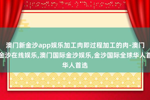 澳门新金沙app娱乐加工肉即过程加工的肉-澳门新金沙在线娱乐,澳门国际金沙娱乐,金沙国际全球华人首选