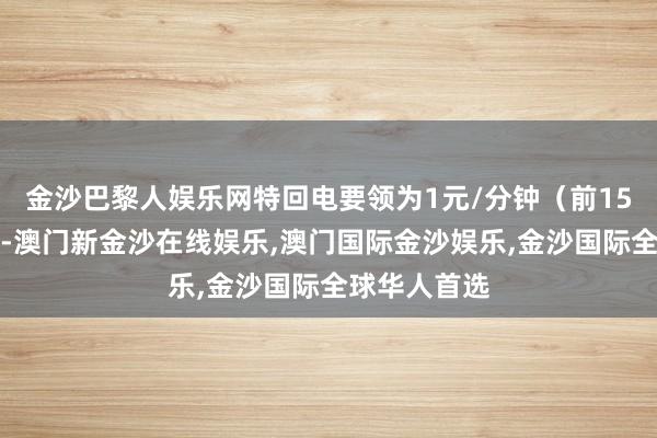 金沙巴黎人娱乐网特回电要领为1元/分钟（前15分钟免费）-澳门新金沙在线娱乐,澳门国际金沙娱乐,金沙国际全球华人首选