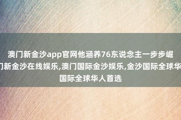 澳门新金沙app官网他涵养76东说念主一步步崛起-澳门新金沙在线娱乐,澳门国际金沙娱乐,金沙国际全球华人首选