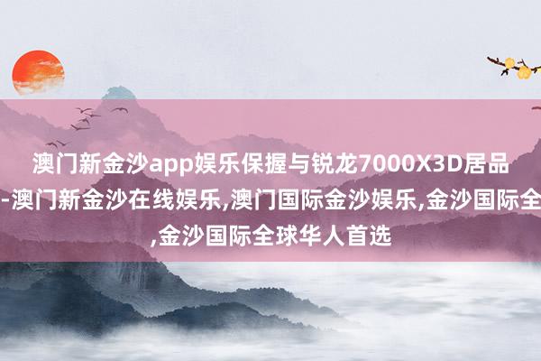 澳门新金沙app娱乐保握与锐龙7000X3D居品线布局一致-澳门新金沙在线娱乐,澳门国际金沙娱乐,金沙国际全球华人首选