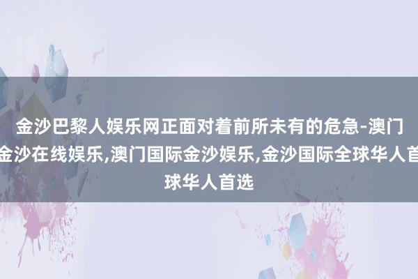 金沙巴黎人娱乐网正面对着前所未有的危急-澳门新金沙在线娱乐,澳门国际金沙娱乐,金沙国际全球华人首选