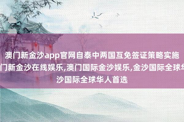 澳门新金沙app官网自泰中两国互免签证策略实施以来-澳门新金沙在线娱乐,澳门国际金沙娱乐,金沙国际全球华人首选