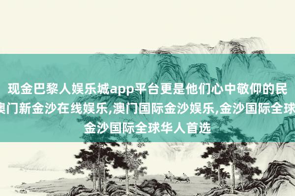 现金巴黎人娱乐城app平台更是他们心中敬仰的民族图腾-澳门新金沙在线娱乐,澳门国际金沙娱乐,金沙国际全球华人首选