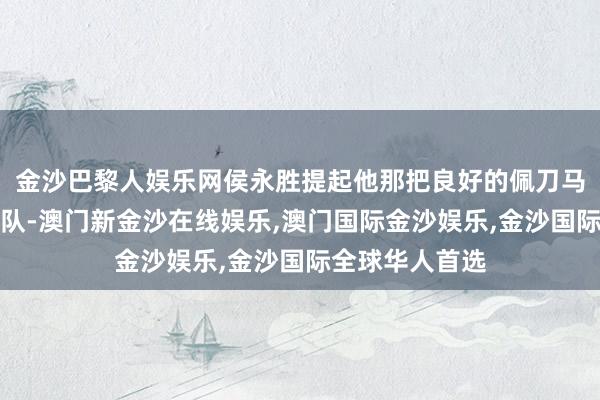 金沙巴黎人娱乐网侯永胜提起他那把良好的佩刀马上跑回了游击队-澳门新金沙在线娱乐,澳门国际金沙娱乐,金沙国际全球华人首选