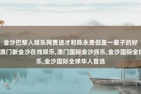 金沙巴黎人娱乐网贾进才和陈永贵但是一辈子的好一又友呢-澳门新金沙在线娱乐,澳门国际金沙娱乐,金沙国际全球华人首选