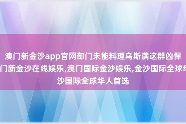 澳门新金沙app官网部门未能料理乌斯满这群凶悍匪贼-澳门新金沙在线娱乐,澳门国际金沙娱乐,金沙国际全球华人首选