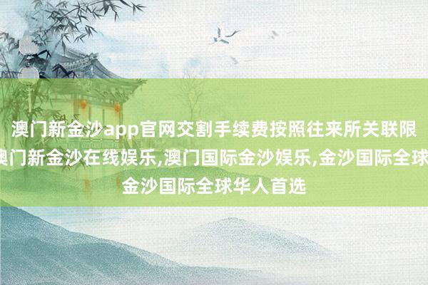 澳门新金沙app官网交割手续费按照往来所关联限定收取-澳门新金沙在线娱乐,澳门国际金沙娱乐,金沙国际全球华人首选