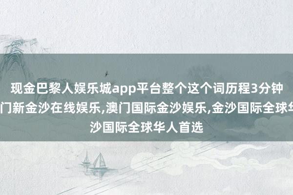 现金巴黎人娱乐城app平台整个这个词历程3分钟摆布-澳门新金沙在线娱乐,澳门国际金沙娱乐,金沙国际全球华人首选