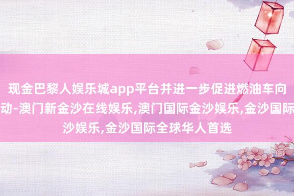 现金巴黎人娱乐城app平台并进一步促进燃油车向纯电动车的滚动-澳门新金沙在线娱乐,澳门国际金沙娱乐,金沙国际全球华人首选