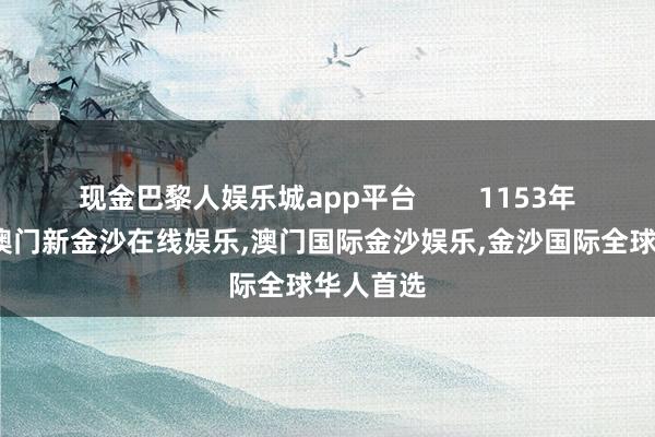 现金巴黎人娱乐城app平台        1153年的时候-澳门新金沙在线娱乐,澳门国际金沙娱乐,金沙国际全球华人首选