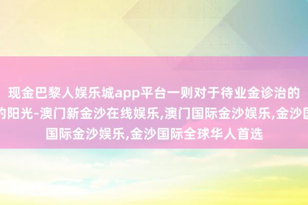 现金巴黎人娱乐城app平台一则对于待业金诊治的好音讯如同温顺的阳光-澳门新金沙在线娱乐,澳门国际金沙娱乐,金沙国际全球华人首选