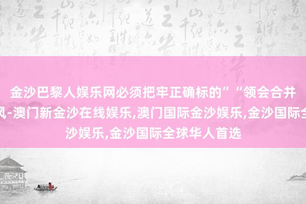 金沙巴黎人娱乐网必须把牢正确标的”“领会合并阵线法宝上风-澳门新金沙在线娱乐,澳门国际金沙娱乐,金沙国际全球华人首选