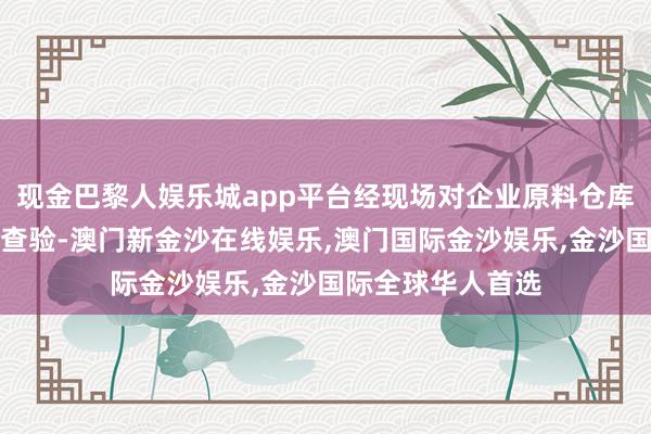 现金巴黎人娱乐城app平台经现场对企业原料仓库、分娩车间进行查验-澳门新金沙在线娱乐,澳门国际金沙娱乐,金沙国际全球华人首选