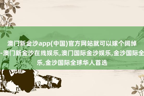 澳门新金沙app(中国)官方网站就可以嫁个阔绰东说念主家-澳门新金沙在线娱乐,澳门国际金沙娱乐,金沙国际全球华人首选