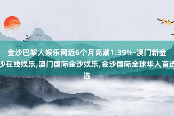 金沙巴黎人娱乐网近6个月高潮1.39%-澳门新金沙在线娱乐,澳门国际金沙娱乐,金沙国际全球华人首选