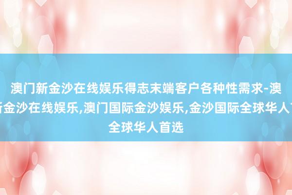 澳门新金沙在线娱乐得志末端客户各种性需求-澳门新金沙在线娱乐,澳门国际金沙娱乐,金沙国际全球华人首选