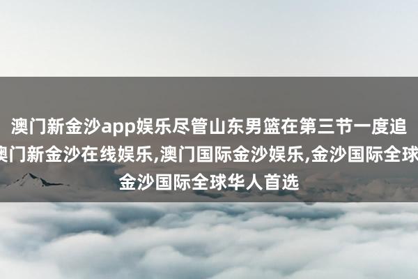 澳门新金沙app娱乐尽管山东男篮在第三节一度追近比分-澳门新金沙在线娱乐,澳门国际金沙娱乐,金沙国际全球华人首选