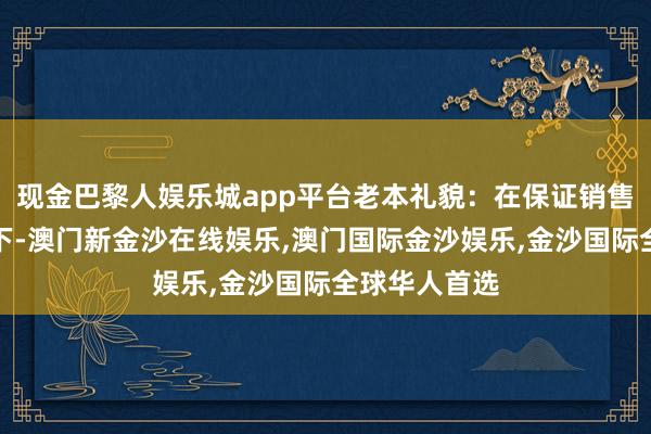 现金巴黎人娱乐城app平台老本礼貌：在保证销售效力的前提下-澳门新金沙在线娱乐,澳门国际金沙娱乐,金沙国际全球华人首选