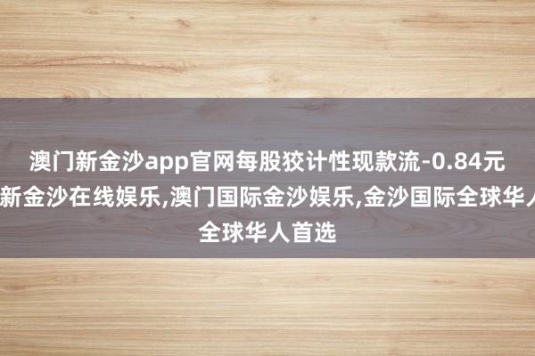 澳门新金沙app官网每股狡计性现款流-0.84元-澳门新金沙在线娱乐,澳门国际金沙娱乐,金沙国际全球华人首选