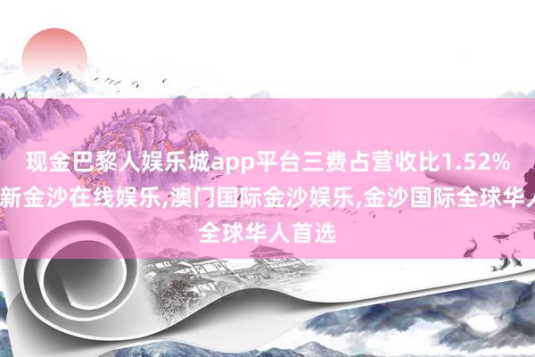 现金巴黎人娱乐城app平台三费占营收比1.52%-澳门新金沙在线娱乐,澳门国际金沙娱乐,金沙国际全球华人首选