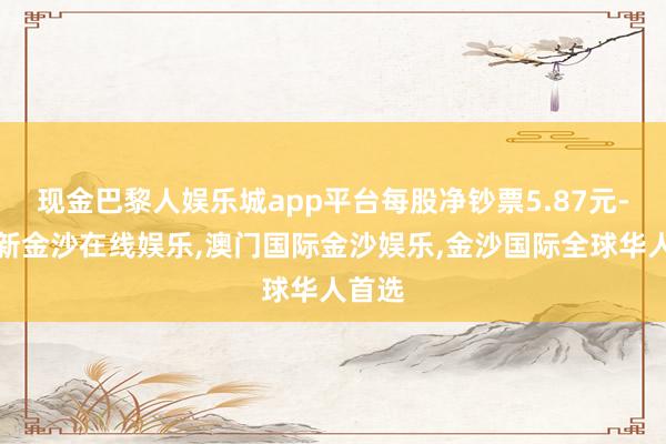 现金巴黎人娱乐城app平台每股净钞票5.87元-澳门新金沙在线娱乐,澳门国际金沙娱乐,金沙国际全球华人首选