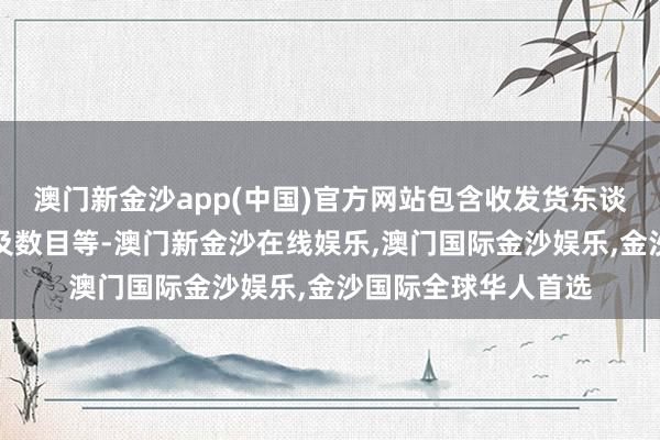 澳门新金沙app(中国)官方网站包含收发货东谈主信息、货品性质及数目等-澳门新金沙在线娱乐,澳门国际金沙娱乐,金沙国际全球华人首选