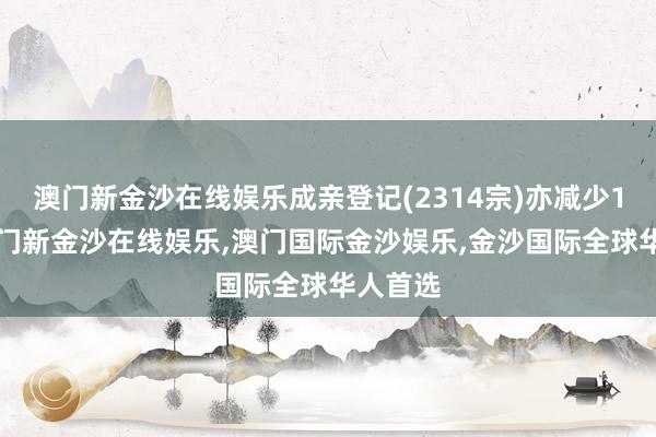 澳门新金沙在线娱乐成亲登记(2314宗)亦减少13宗-澳门新金沙在线娱乐,澳门国际金沙娱乐,金沙国际全球华人首选