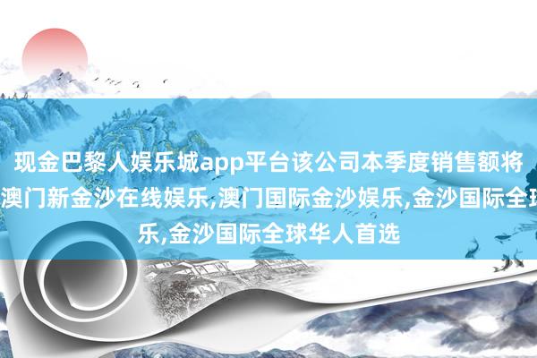 现金巴黎人娱乐城app平台该公司本季度销售额将增长15%-澳门新金沙在线娱乐,澳门国际金沙娱乐,金沙国际全球华人首选